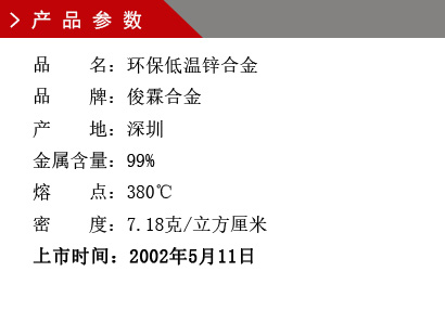 品 名：低溫環保鋅合金 品 牌：俊霖合金 產 地：深圳 金屬含量：99% 熔 點：380℃ 密 度：7.28克/立方厘米 粒 度：1000（目） 上市時間：2002年5月11日