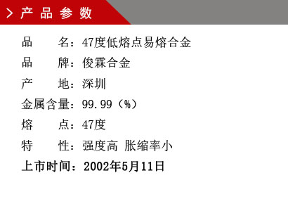 品 名：47度低熔點易熔合金 品 牌：俊霖合金 產 地：深圳 金屬含量：99.99（%） 熔 點：47度特 性：強度高 脹縮率小 上市時間：2002年5月11日