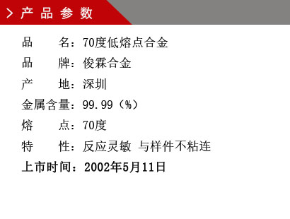 品 名：70度低熔點合金 品 牌：俊霖合金 產 地：深圳 金屬含量：99.99（%） 熔 點：70度特 性：反應靈敏 與樣件不粘連 上市時間：2002年5月11日