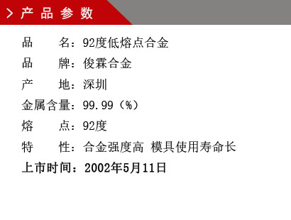 品 名：92度低熔點合金 品 牌：俊霖合金 產 地：深圳 金屬含量：99.99（%） 熔 點：92度特 性：合金強度高 模具使用壽命長 上市時間：2002年5月11日