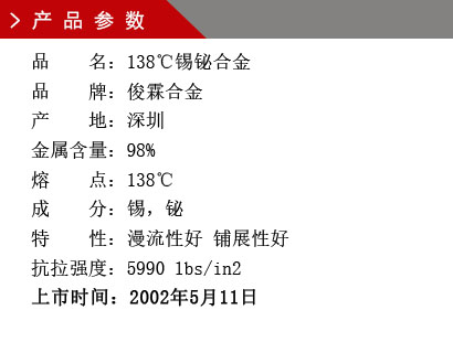 品 名：138℃錫鉍合金 品 牌：俊霖合金 產 地：深圳 錫 含 量：98% 熔 點：138℃ 硬 度：1.92莫氏 成 分：錫，鉍 抗拉強度：5990 lbs/in2 上市時間：2002年5月11日