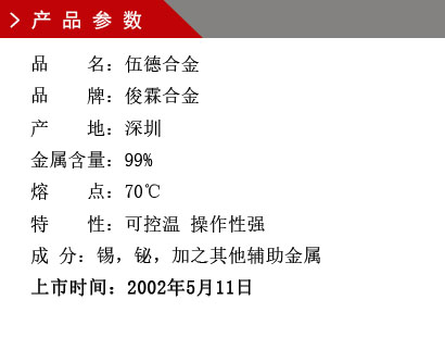 品 名：伍德合金 品 牌：俊霖合金 產 地：深圳 金屬含量：99% 熔 點：70℃ 特 性：可控溫 操作性強 成 分：錫，鉍，加之其他輔助金屬 上市時間：2002年5月11日