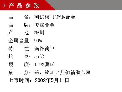 品 名：測試模具鉛鉍合金 品 牌：俊霖合金 產 地：深圳 金屬含量：99%特 性：操作簡單 熔 點：55℃ 硬 度：1.92莫氏 成 分：鉛、鉍加之其他輔助金屬 上市時間：2002年5月11日