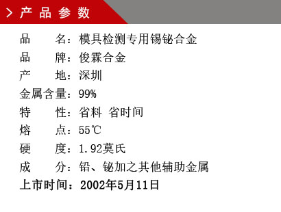 品 名：模具檢測專用錫鉍合金 品 牌：俊霖合金 產 地：深圳 金屬含量：99%特 性：省料 省時間 熔 點：55℃ 硬 度：1.92莫氏 成 分：鉛、鉍加之其他輔助金屬 上市時間：2002年5月11日