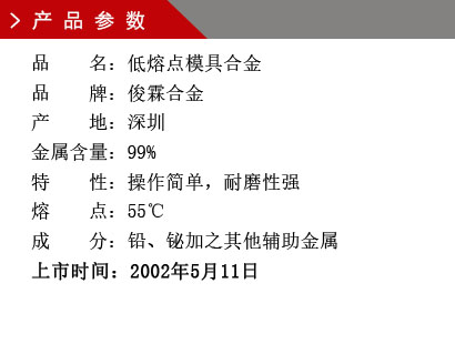 品 名：低熔點模具合金 品 牌：俊霖合金 產 地：深圳 金屬含量：99%特 性：操作簡單，耐磨性強 熔 點：55℃ 成 分：鉛、鉍加之其他輔助金屬 上市時間：2002年5月11日