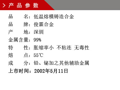 品 名：低溫熔模鑄造合金 品 牌：俊霖合金 產(chǎn) 地：深圳 金屬含量：99%特 性：脹縮率小 不粘連 無毒性 熔 點：55℃ 成 分：鉛、鉍加之其他輔助金屬 上市時間：2002年5月11日