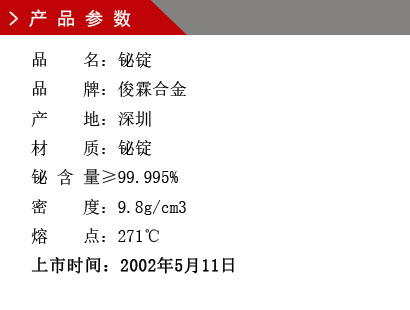 品 名：鉍錠 品 牌：俊霖合金 產 地：深圳 材 質：鉍錠 鉍 含 量≥99.995% 密 度：9.8g/cm3 熔 點：271℃上市時間：2002年5月11日