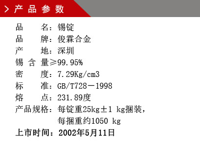 品 名：錫錠 品 牌：俊霖合金 產(chǎn) 地：深圳 錫 含 量≥99.95% 密 度：7.29Kg/cm3 標(biāo) 準(zhǔn)：GB/T728－1998 熔 點：231.89度產(chǎn)品規(guī)格：每錠重25kg±1 kg捆裝， 每捆重約1050 kg上市時間：2002年5月11日