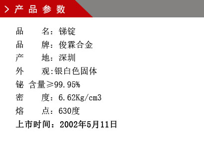 品 名：銻錠 品 牌：俊霖合金 產 地：深圳 外 觀:銀白色固體 鉍 含量≥99.95% 密 度：6.62Kg/cm3 熔 點：630度上市時間：2002年5月11日