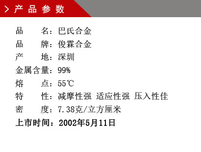 品 名：巴氏合金 品 牌：俊霖合金 產(chǎn) 地：深圳 金屬含量：99% 熔 點(diǎn)：55℃ 特 性：減摩性強(qiáng) 適應(yīng)性強(qiáng) 壓入性佳 密 度：7.38克/立方厘米 上市時間：2002年5月11日