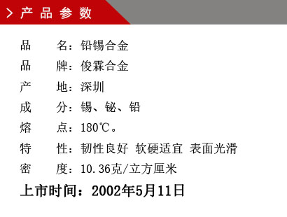 品 名：鉛錫合金 品 牌：俊霖合金 產 地：深圳 成 分：錫、鉍、鉛 熔 點：180℃。 特 性：韌性良好 軟硬適宜 表面光滑密 度：10.36克/立方厘米上市時間：2002年5月11日
