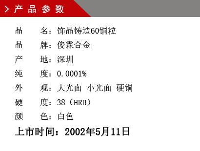 品 名：飾品鑄造60銅粒 品 牌：俊霖合金 產(chǎn) 地：深圳 純 度：0.0001% 外 觀：大光面 小光面 硬銅 硬 度：38（HRB） 顏 色：白色上市時(shí)間：2002年5月11日
