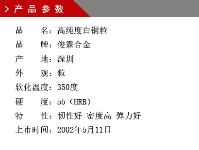 品 名：高純度白銅粒 品 牌：俊霖合金 產 地：深圳 純 度：0.0001% 外 觀：粒 軟化溫度：350度 硬 度：55（HRB） 顏 色：白色上市時間：2002年5月11日