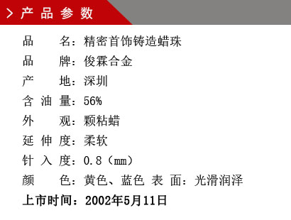 品 名：精密首飾鑄造蠟珠 品 牌：俊霖合金 產(chǎn) 地：深圳 含 油 量：56% 外 觀：顆粘蠟 延 伸 度：柔軟 針 入 度：0.8（mm） 顏 色：黃色、藍(lán)色 表 面：光滑潤澤上市時(shí)間：2002年5月11日