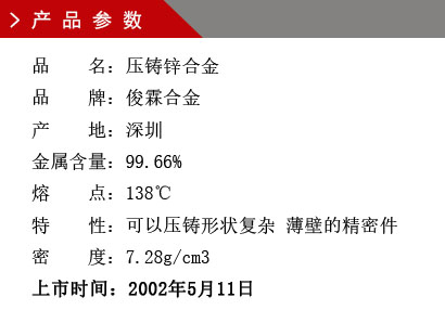 品 名：壓鑄鋅合金 品 牌：俊霖合金 產(chǎn) 地：深圳 金屬含量：99.66% 熔 點(diǎn)：138℃特 性：可以壓鑄形狀復(fù)雜 薄壁的精密件 密 度：7.28g/cm3 上市時間：2002年5月11日