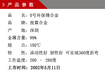 品 名：0號環保錫合金 品 牌：俊霖合金 產 地：深圳 金屬含量：99% 熔 點：180℃特 性：流動性好 韌性好 可實現360度折變 工作溫度：200 – 260度 上市時間：2002年5月11日