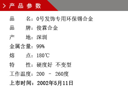 品 名：0號發飾專用環保錫合金 品 牌：俊霖合金 產 地：深圳 金屬含量：99% 熔 點：180℃特 性：硬度好 不變型 工作溫度：200 – 260度 上市時間：2002年5月11日