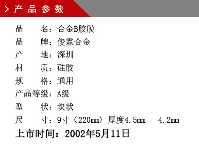 品 名：合金B膠膜 品 牌：俊霖合金 產 地：深圳 材 質：硅膠 規 格：通用 產品等級：A級 型 狀：塊狀 尺 寸：9寸（220mm) 厚度4.5mm 4.2mm上市時間：2002年5月11日