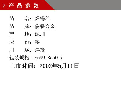 品 名：焊錫絲 品 牌：俊霖合金 產 地：深圳 成 份：錫 用 途：焊接 包裝規格：Sn99.3cu0.7上市時間：2002年5月11日