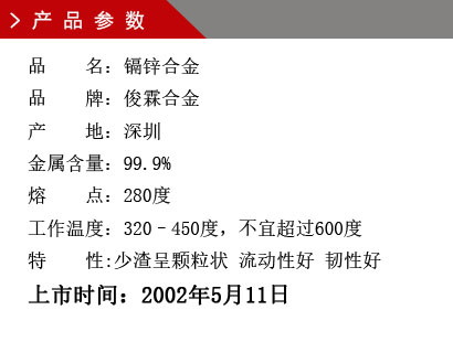 品 名：鎘鋅合金 品 牌：俊霖合金 產 地：深圳 金屬含量：99.9% 熔 點：280度 工作溫度：320–450度，不宜超過600度特 性:渣少且渣呈顆粒狀 流動性好 韌性好上市時間：2002年5月11日