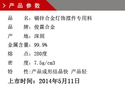 品 名：鎘鋅合金燈飾擺件專用料 品 牌：俊霖合金 產 地：深圳 金屬含量：99.9% 熔 點：280度 密 度：7.5g/cm3特 性:產品成形結晶快 產品輕上市時間：2014年5月11日
