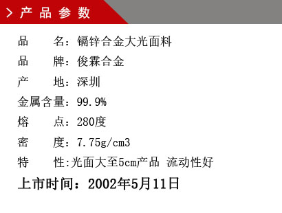 品 名：鎘鋅合金 大光面料 品 牌：俊霖合金 產 地：深圳 鋅 含 量：96% 密 度：8.42g/cm3 產量對比：鉛錫合金六號1.45倍上市時間：2002年5月11日