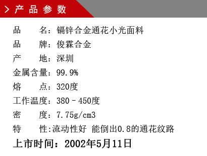 品 名:鎘鋅合金通花小光面料 品 牌:俊霖合金 產 地:深圳 金屬含量:99.9% 熔 點:280度 密 度:7.23g/cm3特 性:能倒出0.8的通花紋路上市時間:2002年5月11日 品 名:鎘鋅合金通花小光面料 品 牌:俊霖合金 產 地:深圳 金屬含量:99.9% 熔 點:280度 密 度:7.23g/cm3特 性:能倒出0.8的通花紋路上市時間:2002年5月11日