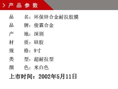 品 名：環(huán)保鋅合金耐拉膠膜 品 牌：俊霖合金 產 地：深圳 材 質：硅膠 規(guī) 格：9寸 類 型：超耐拉型 顏 色：米白色上市時間：2002年5月11日