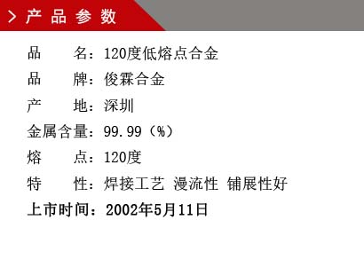 品 名：120度低熔點合金 品 牌：俊霖合金 產 地：深圳 金屬含量：99.99（%） 熔 點：92度特 性：焊接工藝 漫流性 鋪展性好 上市時間：2002年5月11日