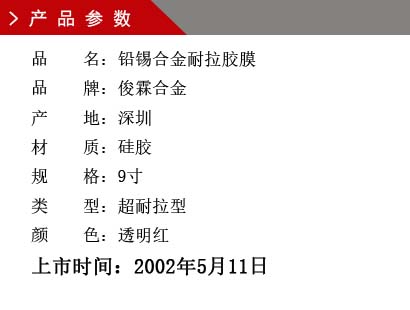 品 名：鉛錫合金膠膜 品 牌：俊霖合金 產(chǎn) 地：深圳 材 質(zhì)：硅膠 規(guī) 格：9寸、12寸、18寸 類 型：超耐高溫型 顏 色：紅色上市時間：2002年5月11日