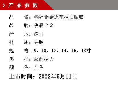 品 名：鎘鋅合金通花拉力膠膜 品 牌：俊霖合金 產 地：深圳 材 質：硅膠 規 格：9、10、12、14、16、18寸 類 型：超耐拉力 顏 色：紅色上市時間：2002年5月11日