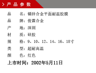 品 名：鎘鋅合金平面耐溫膠膜 品 牌：俊霖合金 產 地：深圳 材 質：硅膠 規 格：9、10、12、14、16、18寸 類 型：超耐高溫 顏 色：紅色上市時間：2002年5月11日