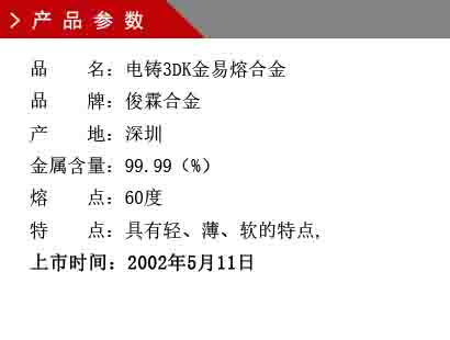 品 名：電鑄3DK金易熔合金 品 牌：俊霖合金 產(chǎn) 地：深圳 金屬含量：99.99（%） 熔 點：60度 特 點：具有輕、薄、軟的特點, 上市時間：2002年5月11日